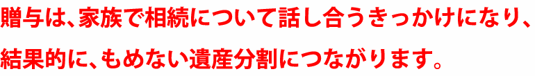 贈与は、家族で相続について話し合うきっかけになり、結果的に、もめない遺産分割につながります。
