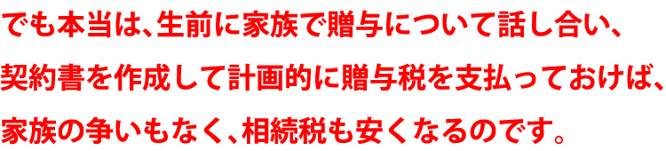 でも本当は、生前に家族で贈与ついて話し合い、契約書も作成して計画的に贈与税を支払っておけば、家族の争いもなく、相続税も安くなるのです。